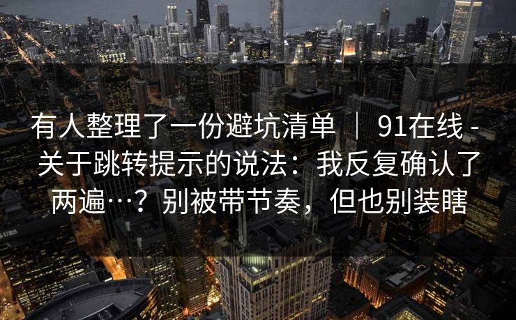 有人整理了一份避坑清单 ｜ 91在线 - 关于跳转提示的说法：我反复确认了两遍…？别被带节奏，但也别装瞎