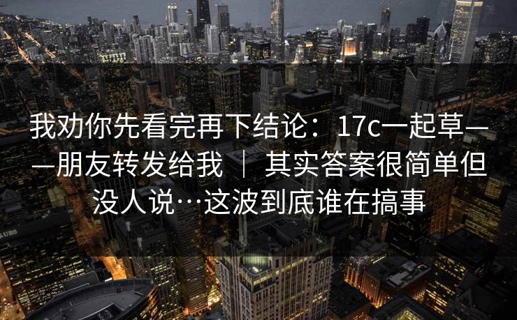 我劝你先看完再下结论：17c一起草——朋友转发给我 ｜ 其实答案很简单但没人说…这波到底谁在搞事