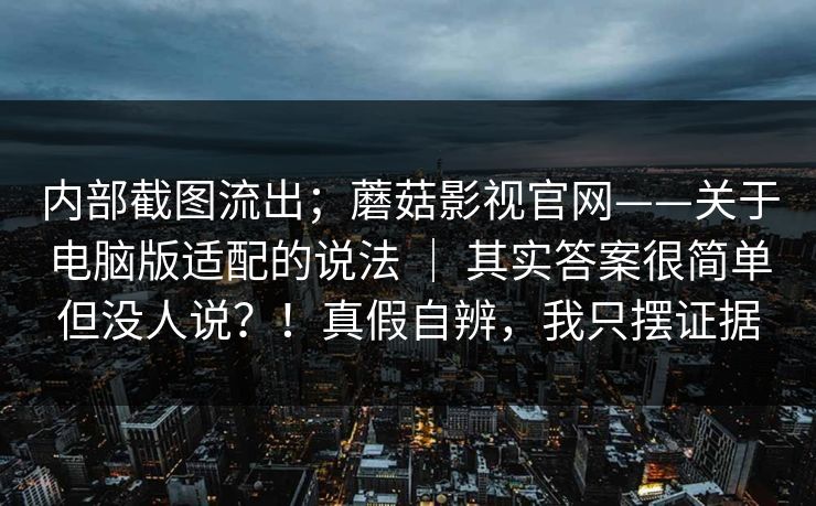 内部截图流出；蘑菇影视官网——关于电脑版适配的说法 ｜ 其实答案很简单但没人说？！真假自辨，我只摆证据
