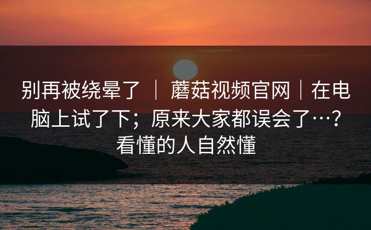 别再被绕晕了 ｜ 蘑菇视频官网｜在电脑上试了下；原来大家都误会了…？看懂的人自然懂