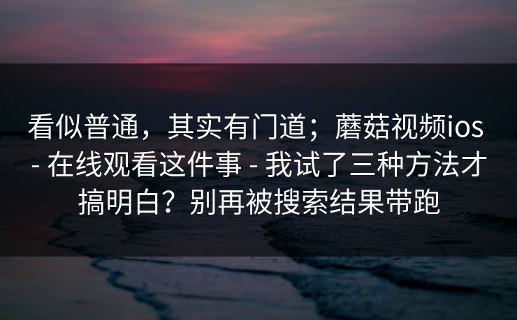 看似普通，其实有门道；蘑菇视频ios - 在线观看这件事 - 我试了三种方法才搞明白？别再被搜索结果带跑