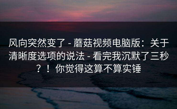 风向突然变了 - 蘑菇视频电脑版:关于清晰度选项的说法 - 看完我沉默了三秒?!你觉得这算不算实锤 风向突然变了 - 蘑菇视频电脑版:关于清晰度选项的说法 - 看完我沉默了三秒?!你觉得这算不算实锤