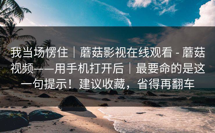 我当场愣住｜蘑菇影视在线观看 - 蘑菇视频——用手机打开后｜最要命的是这一句提示！建议收藏，省得再翻车