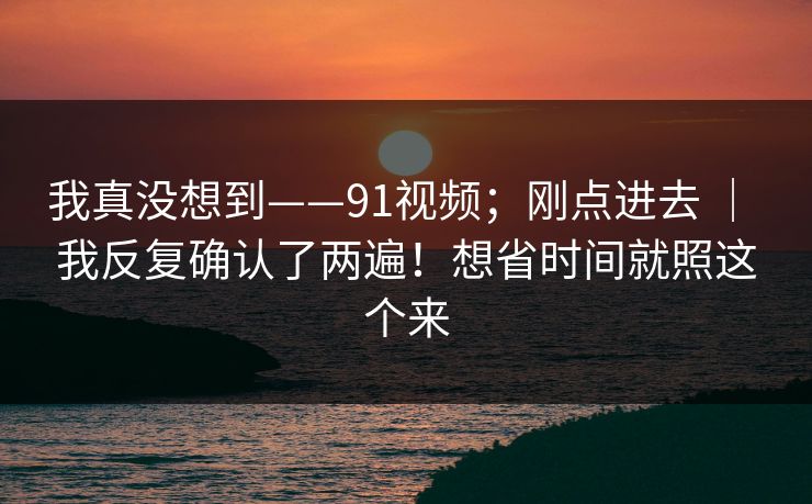 我真没想到——91视频；刚点进去 ｜ 我反复确认了两遍！想省时间就照这个来