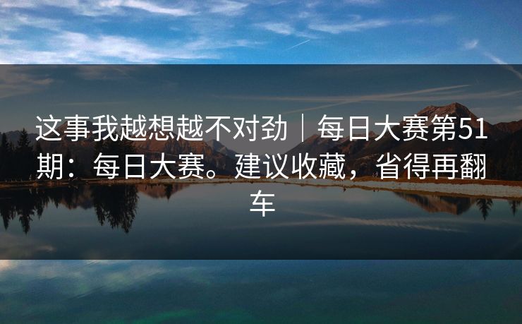 这事我越想越不对劲｜每日大赛第51期：每日大赛。建议收藏，省得再翻车