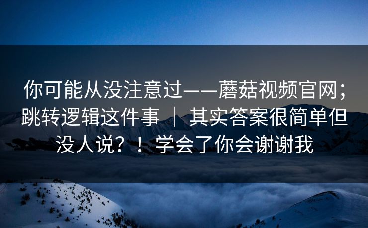 你可能从没注意过——蘑菇视频官网；跳转逻辑这件事 ｜ 其实答案很简单但没人说？！学会了你会谢谢我