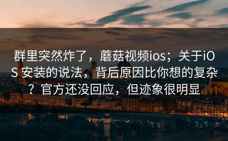 群里突然炸了，蘑菇视频ios；关于iOS 安装的说法，背后原因比你想的复杂？官方还没回应，但迹象很明显