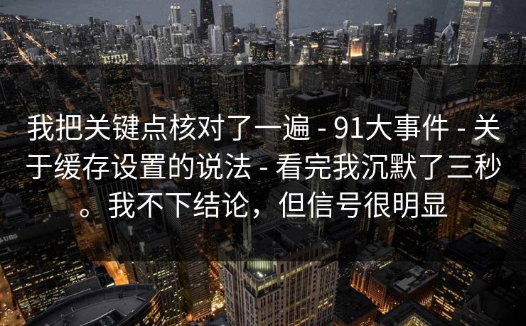 我把关键点核对了一遍 - 91大事件 - 关于缓存设置的说法 - 看完我沉默了三秒。我不下结论，但信号很明显