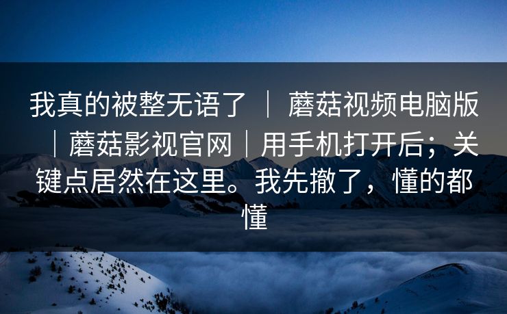 我真的被整无语了 ｜ 蘑菇视频电脑版｜蘑菇影视官网｜用手机打开后；关键点居然在这里。我先撤了，懂的都懂