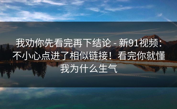 我劝你先看完再下结论 - 新91视频：不小心点进了相似链接！看完你就懂我为什么生气