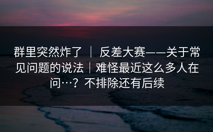 群里突然炸了 ｜ 反差大赛——关于常见问题的说法｜难怪最近这么多人在问…？不排除还有后续