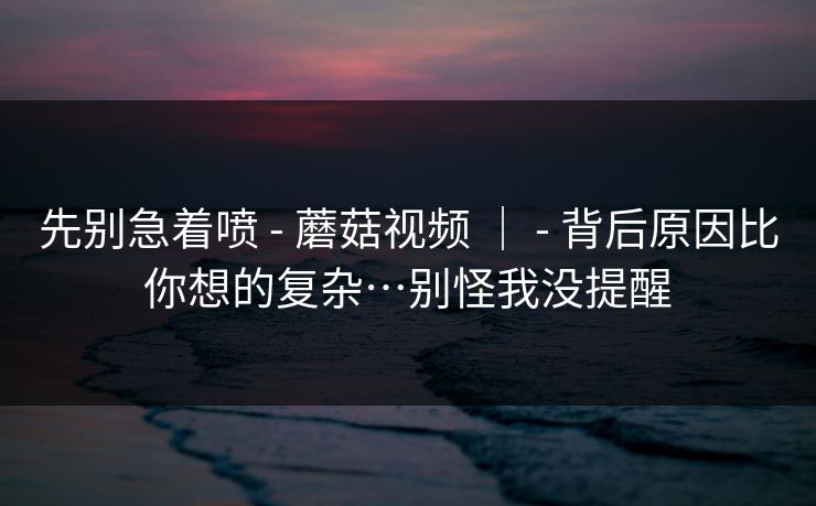 先别急着喷 - 蘑菇视频 ｜ - 背后原因比你想的复杂…别怪我没提醒