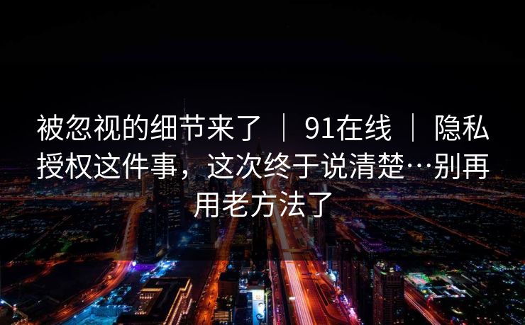 被忽视的细节来了 ｜ 91在线 ｜ 隐私授权这件事，这次终于说清楚…别再用老方法了
