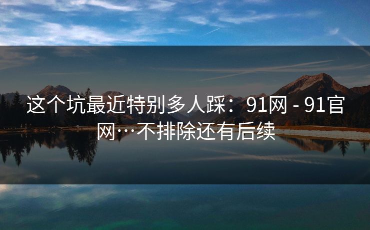 这个坑最近特别多人踩：91网 - 91官网…不排除还有后续