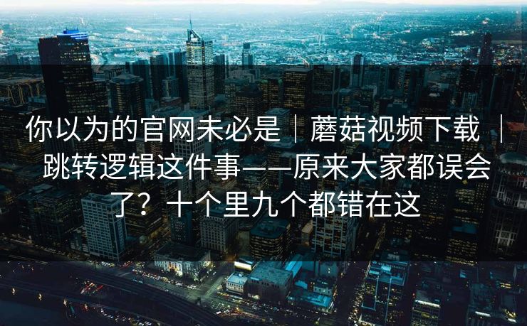 你以为的官网未必是|蘑菇视频下载 | 跳转逻辑这件事——原来大家都误会了?十个里九个都错在这 你以为的官网未必是|蘑菇视频下载 | 跳转逻辑这件事——原来大家都误会了?十个里九个都错在这