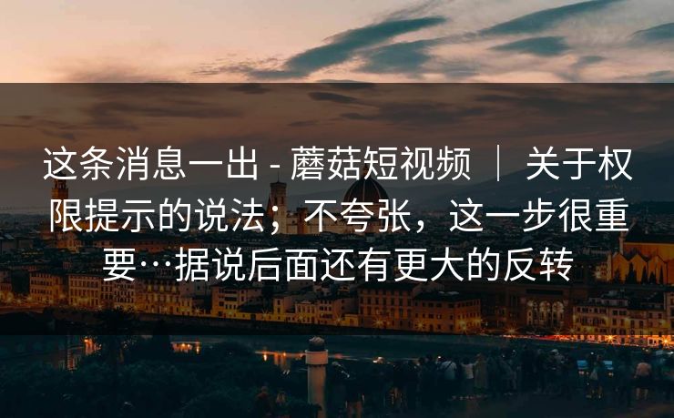 这条消息一出 - 蘑菇短视频 ｜ 关于权限提示的说法；不夸张，这一步很重要…据说后面还有更大的反转