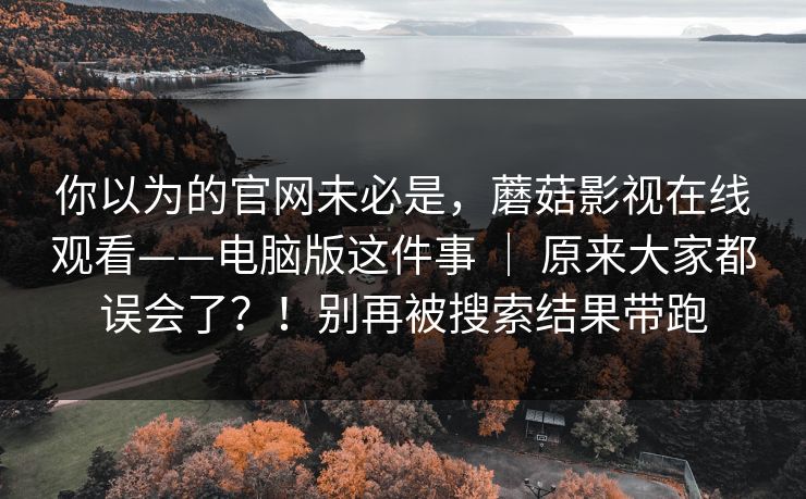 你以为的官网未必是，蘑菇影视在线观看——电脑版这件事 ｜ 原来大家都误会了？！别再被搜索结果带跑