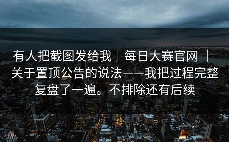 有人把截图发给我|每日大赛官网 | 关于置顶公告的说法——我把过程完整复盘了一遍。不排除还有后续 有人把截图发给我|每日大赛官网 | 关于置顶公告的说法——我把过程完整复盘了一遍。不排除还有后续