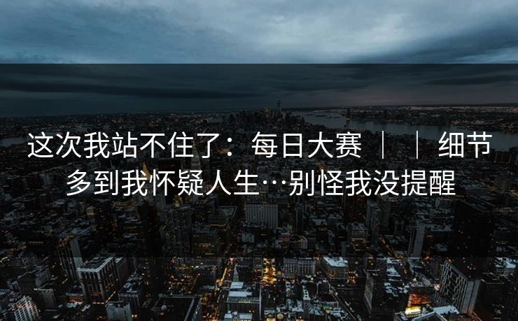 这次我站不住了：每日大赛 ｜ ｜ 细节多到我怀疑人生…别怪我没提醒