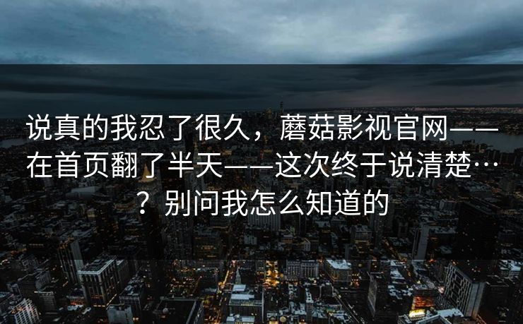 说真的我忍了很久，蘑菇影视官网——在首页翻了半天——这次终于说清楚…？别问我怎么知道的