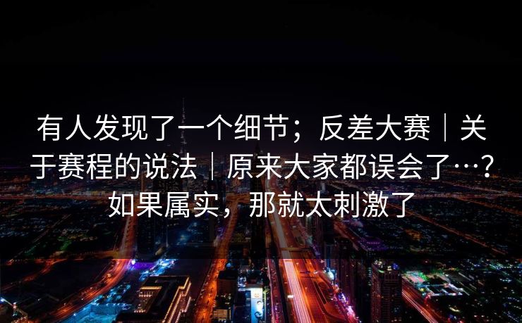 有人发现了一个细节;反差大赛|关于赛程的说法|原来大家都误会了…?如果属实,那就太刺激了 有人发现了一个细节;反差大赛|关于赛程的说法|原来大家都误会了…?如果属实,那就太刺激了