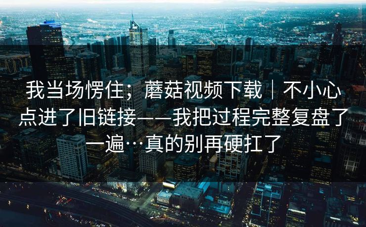 我当场愣住；蘑菇视频下载｜不小心点进了旧链接——我把过程完整复盘了一遍…真的别再硬扛了