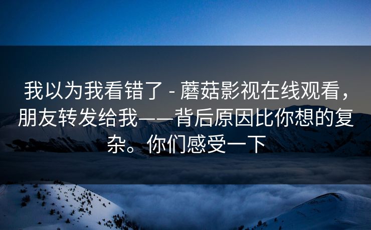 我以为我看错了 - 蘑菇影视在线观看，朋友转发给我——背后原因比你想的复杂。你们感受一下