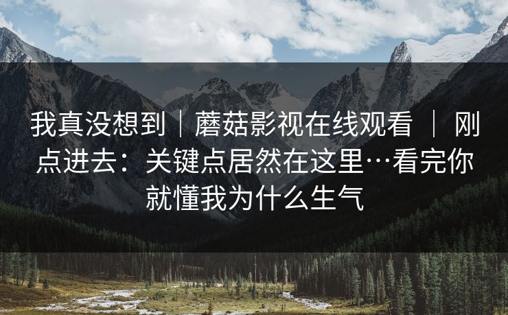 我真没想到｜蘑菇影视在线观看 ｜ 刚点进去：关键点居然在这里…看完你就懂我为什么生气