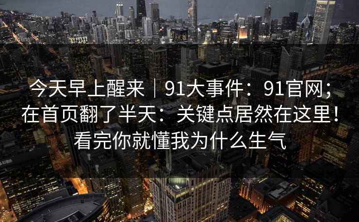 今天早上醒来｜91大事件：91官网；在首页翻了半天：关键点居然在这里！看完你就懂我为什么生气