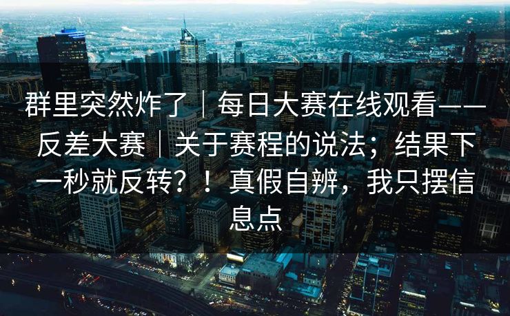 群里突然炸了｜每日大赛在线观看——反差大赛｜关于赛程的说法；结果下一秒就反转？！真假自辨，我只摆信息点
