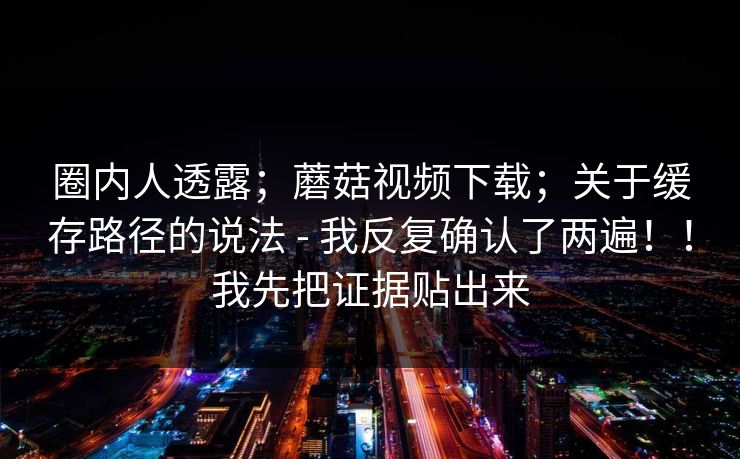 圈内人透露;蘑菇视频下载;关于缓存路径的说法 - 我反复确认了两遍!!我先把证据贴出来 圈内人透露;蘑菇视频下载;关于缓存路径的说法 - 我反复确认了两遍!!我先把证据贴出来