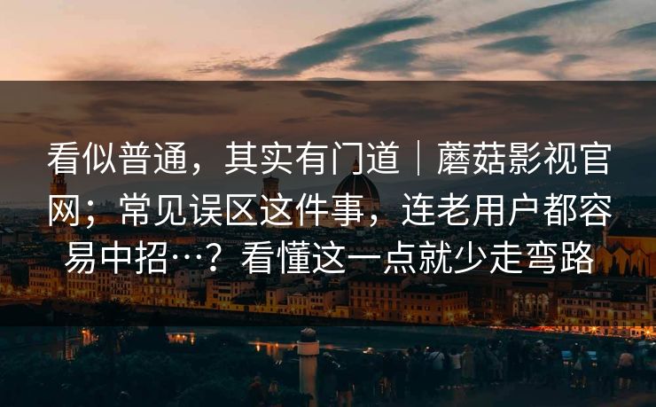 看似普通,其实有门道|蘑菇影视官网;常见误区这件事,连老用户都容易中招…?看懂这一点就少走弯路 看似普通,其实有门道|蘑菇影视官网;常见误区这件事,连老用户都容易中招…?看懂这一点就少走弯路
