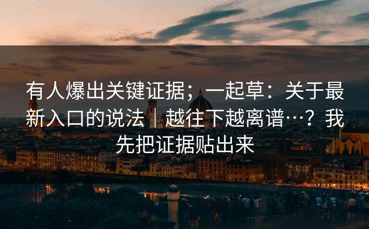 有人爆出关键证据;一起草:关于最新入口的说法|越往下越离谱…?我先把证据贴出来 有人爆出关键证据;一起草:关于最新入口的说法|越往下越离谱…?我先把证据贴出来