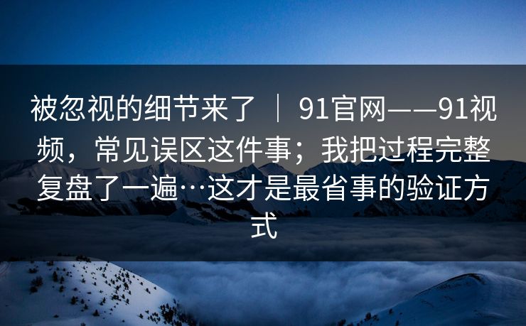 被忽视的细节来了 | 91官网——91视频,常见误区这件事;我把过程完整复盘了一遍…这才是最省事的验证方式 被忽视的细节来了 | 91官网——91视频,常见误区这件事;我把过程完整复盘了一遍…这才是最省事的验证方式