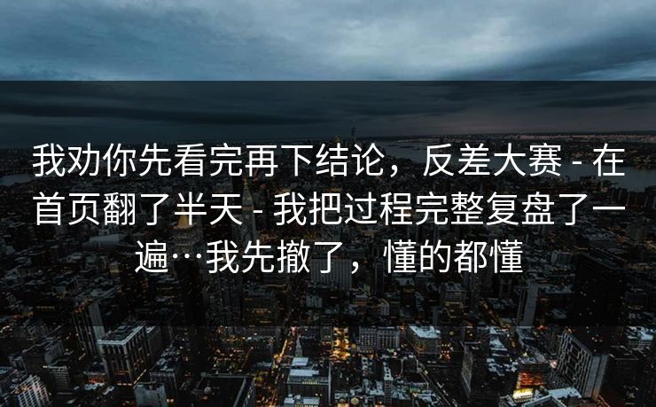 我劝你先看完再下结论,反差大赛 - 在首页翻了半天 - 我把过程完整复盘了一遍…我先撤了,懂的都懂 我劝你先看完再下结论,反差大赛 - 在首页翻了半天 - 我把过程完整复盘了一遍…我先撤了,懂的都懂