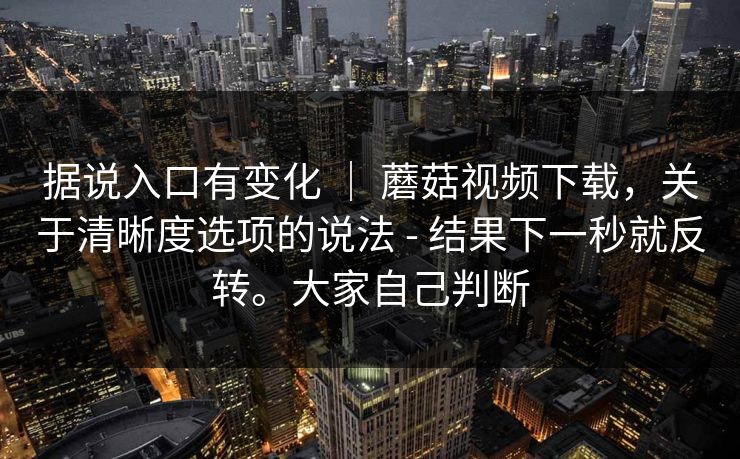 据说入口有变化 | 蘑菇视频下载,关于清晰度选项的说法 - 结果下一秒就反转。大家自己判断 据说入口有变化 | 蘑菇视频下载,关于清晰度选项的说法 - 结果下一秒就反转。大家自己判断