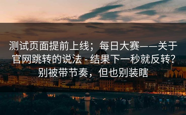 测试页面提前上线；每日大赛——关于官网跳转的说法 - 结果下一秒就反转？别被带节奏，但也别装瞎