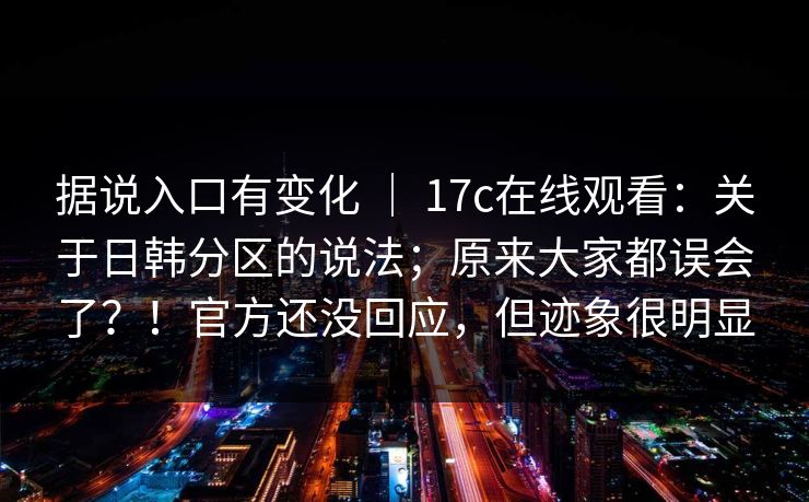 据说入口有变化 | 17c在线观看:关于日韩分区的说法;原来大家都误会了?!官方还没回应,但迹象很明显 据说入口有变化 | 17c在线观看:关于日韩分区的说法;原来大家都误会了?!官方还没回应,但迹象很明显