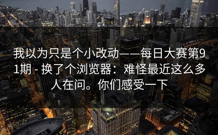 我以为只是个小改动——每日大赛第91期 - 换了个浏览器：难怪最近这么多人在问。你们感受一下