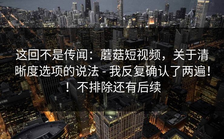 这回不是传闻:蘑菇短视频,关于清晰度选项的说法 - 我反复确认了两遍!!不排除还有后续 这回不是传闻:蘑菇短视频,关于清晰度选项的说法 - 我反复确认了两遍!!不排除还有后续