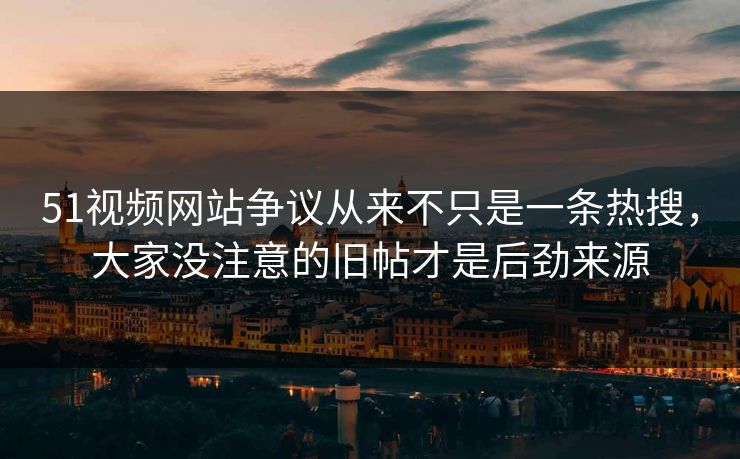 51视频网站争议从来不只是一条热搜，大家没注意的旧帖才是后劲来源