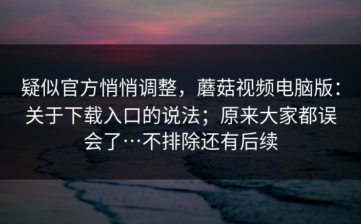疑似官方悄悄调整,蘑菇视频电脑版:关于下载入口的说法;原来大家都误会了…不排除还有后续 疑似官方悄悄调整,蘑菇视频电脑版:关于下载入口的说法;原来大家都误会了…不排除还有后续